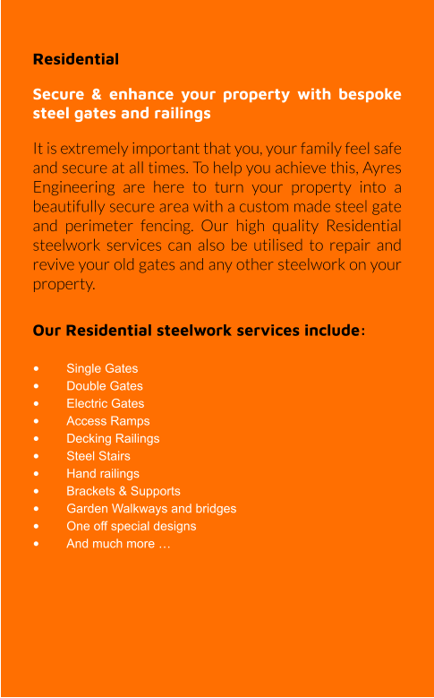 Residential  Secure & enhance your property with bespoke steel gates and railings It is extremely important that you, your family feel safe and secure at all times. To help you achieve this, Ayres Engineering are here to turn your property into a beautifully secure area with a custom made steel gate and perimeter fencing. Our high quality Residential steelwork services can also be utilised to repair and revive your old gates and any other steelwork on your property.  Our Residential steelwork services include:  •	Single Gates •	Double Gates •	Electric Gates •	Access Ramps •	Decking Railings •	Steel Stairs •	Hand railings •	Brackets & Supports •	Garden Walkways and bridges •	One off special designs •	And much more …