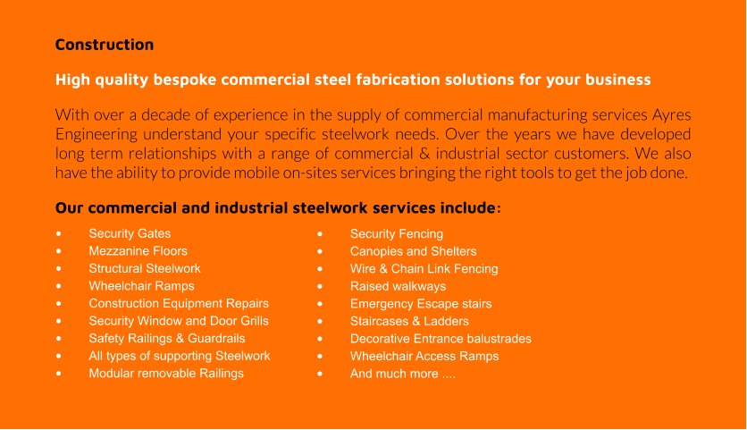 Construction High quality bespoke commercial steel fabrication solutions for your business With over a decade of experience in the supply of commercial manufacturing services Ayres Engineering understand your specific steelwork needs. Over the years we have developed long term relationships with a range of commercial & industrial sector customers. We also have the ability to provide mobile on-sites services bringing the right tools to get the job done.  Our commercial and industrial steelwork services include: •	Security Gates •	Mezzanine Floors •	Structural Steelwork •	Wheelchair Ramps •	Construction Equipment Repairs •	Security Window and Door Grills •	Safety Railings & Guardrails •	All types of supporting Steelwork •	Modular removable Railings •	Security Fencing •	Canopies and Shelters •	Wire & Chain Link Fencing •	Raised walkways •	Emergency Escape stairs •	Staircases & Ladders •	Decorative Entrance balustrades •	Wheelchair Access Ramps  •	And much more ....