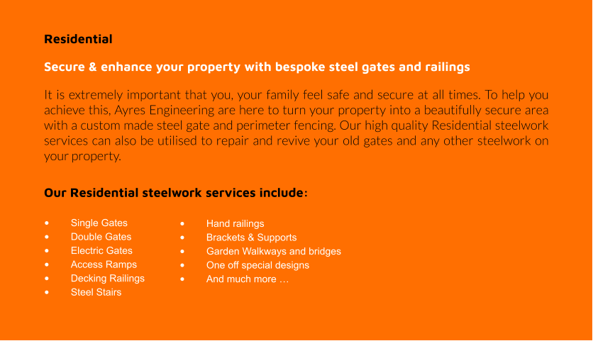 Residential  Secure & enhance your property with bespoke steel gates and railings It is extremely important that you, your family feel safe and secure at all times. To help you achieve this, Ayres Engineering are here to turn your property into a beautifully secure area with a custom made steel gate and perimeter fencing. Our high quality Residential steelwork services can also be utilised to repair and revive your old gates and any other steelwork on your property.  Our Residential steelwork services include:  •	Single Gates •	Double Gates •	Electric Gates •	Access Ramps •	Decking Railings •	Steel Stairs •	Hand railings •	Brackets & Supports •	Garden Walkways and bridges •	One off special designs •	And much more …